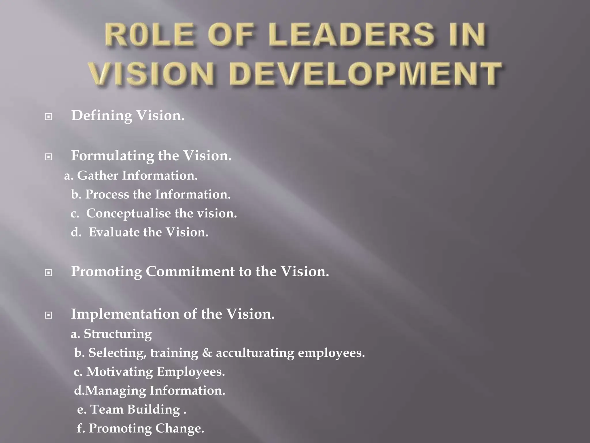  Defining Vision.
 Formulating the Vision.
a. Gather Information.
b. Process the Information.
c. Conceptualise the vision.
d. Evaluate the Vision.
 Promoting Commitment to the Vision.
 Implementation of the Vision.
a. Structuring
b. Selecting, training & acculturating employees.
c. Motivating Employees.
d.Managing Information.
e. Team Building .
f. Promoting Change.
 