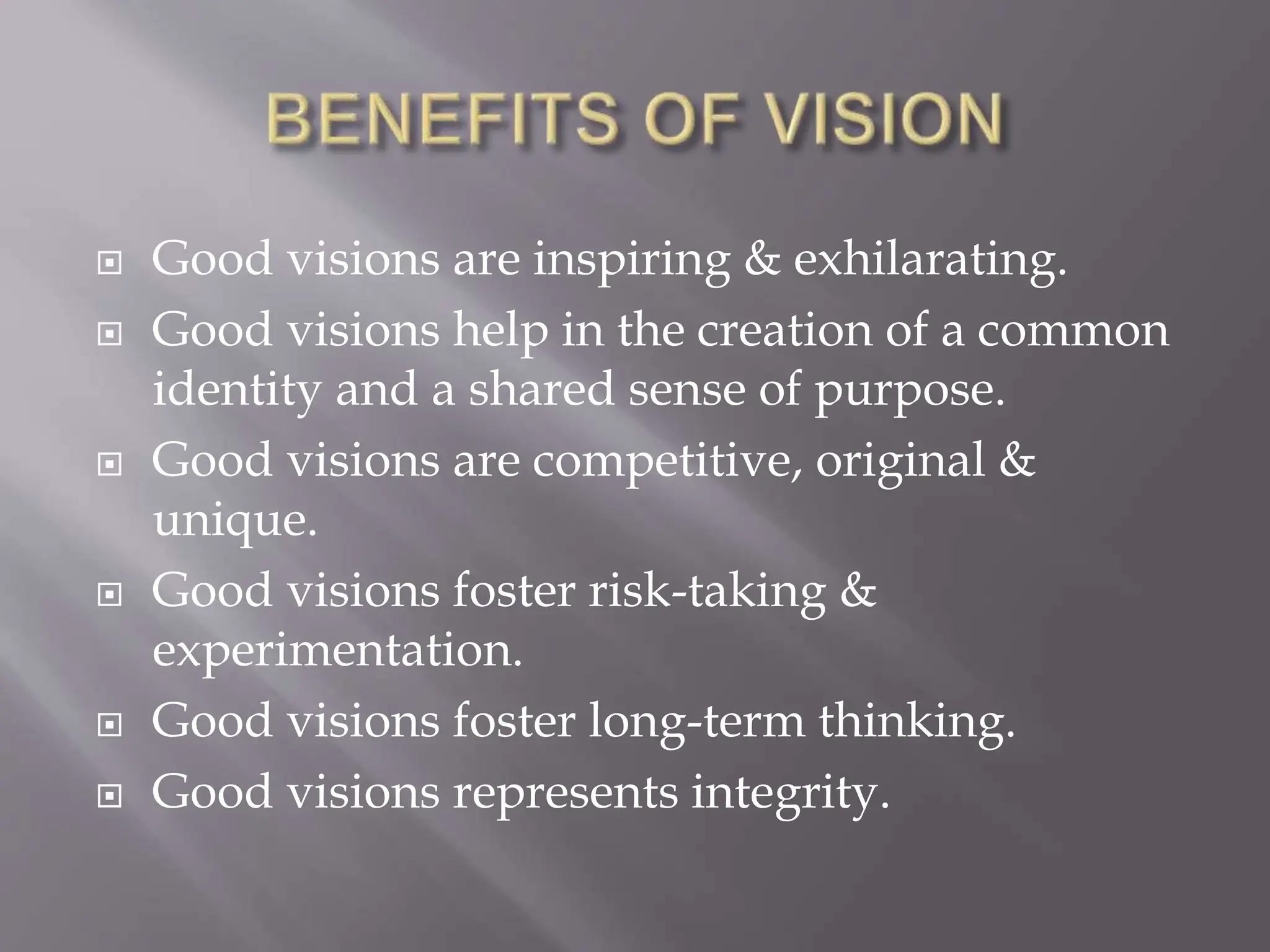  Good visions are inspiring & exhilarating.
 Good visions help in the creation of a common
identity and a shared sense of purpose.
 Good visions are competitive, original &
unique.
 Good visions foster risk-taking &
experimentation.
 Good visions foster long-term thinking.
 Good visions represents integrity.
 