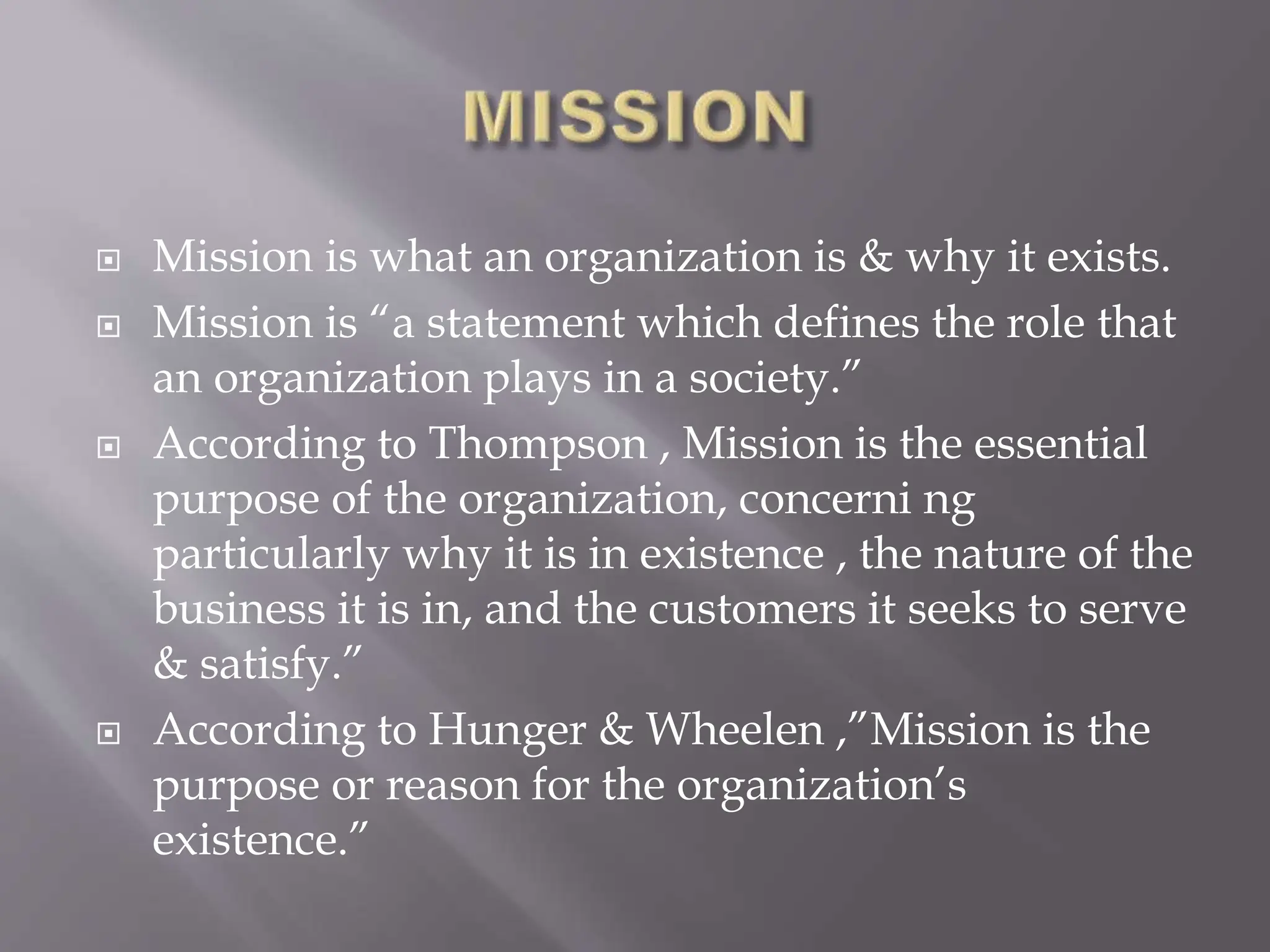  Mission is what an organization is & why it exists.
 Mission is “a statement which defines the role that
an organization plays in a society.”
 According to Thompson , Mission is the essential
purpose of the organization, concerni ng
particularly why it is in existence , the nature of the
business it is in, and the customers it seeks to serve
& satisfy.”
 According to Hunger & Wheelen ,”Mission is the
purpose or reason for the organization’s
existence.”
 