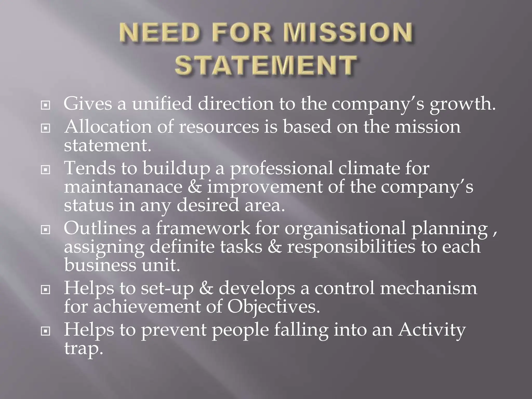  Gives a unified direction to the company’s growth.
 Allocation of resources is based on the mission
statement.
 Tends to buildup a professional climate for
maintananace & improvement of the company’s
status in any desired area.
 Outlines a framework for organisational planning ,
assigning definite tasks & responsibilities to each
business unit.
 Helps to set-up & develops a control mechanism
for achievement of Objectives.
 Helps to prevent people falling into an Activity
trap.
 