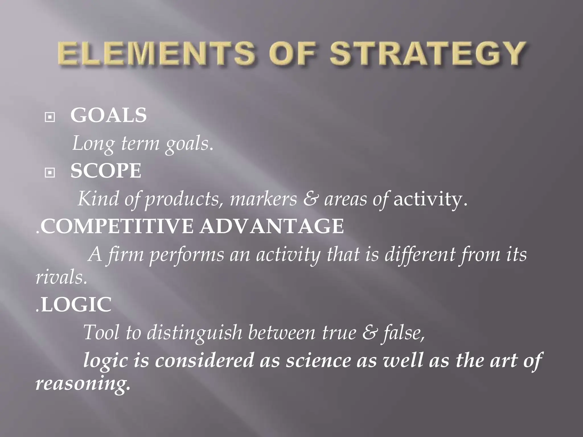  GOALS
Long term goals.
 SCOPE
Kind of products, markers & areas of activity.
.COMPETITIVE ADVANTAGE
A firm performs an activity that is different from its
rivals.
.LOGIC
Tool to distinguish between true & false,
logic is considered as science as well as the art of
reasoning.
 