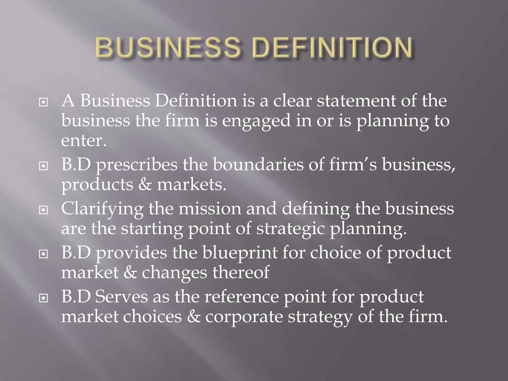  A Business Definition is a clear statement of the
business the firm is engaged in or is planning to
enter.
 B.D prescribes the boundaries of firm’s business,
products & markets.
 Clarifying the mission and defining the business
are the starting point of strategic planning.
 B.D provides the blueprint for choice of product
market & changes thereof
 B.D Serves as the reference point for product
market choices & corporate strategy of the firm.
 