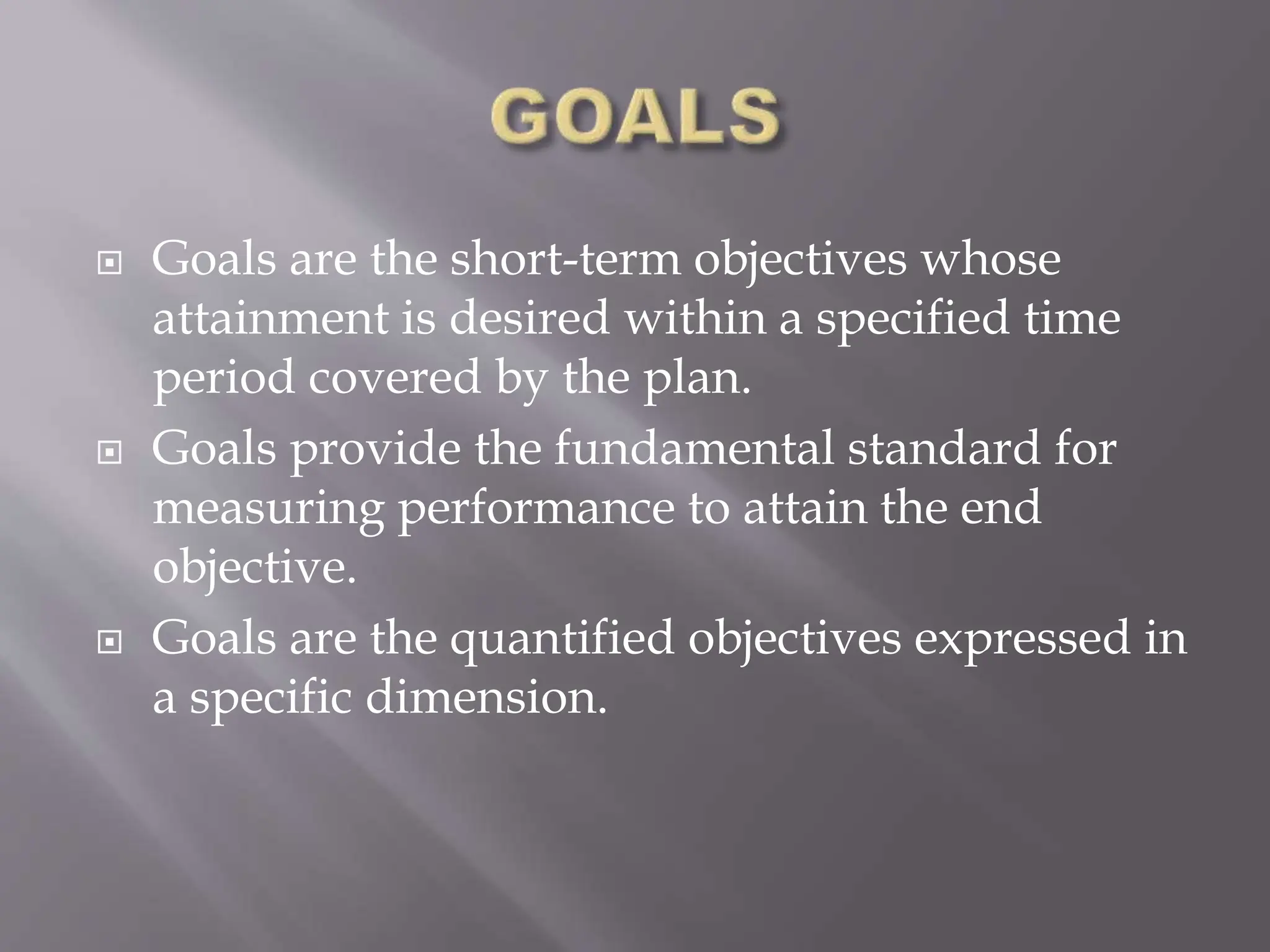  Goals are the short-term objectives whose
attainment is desired within a specified time
period covered by the plan.
 Goals provide the fundamental standard for
measuring performance to attain the end
objective.
 Goals are the quantified objectives expressed in
a specific dimension.
 
