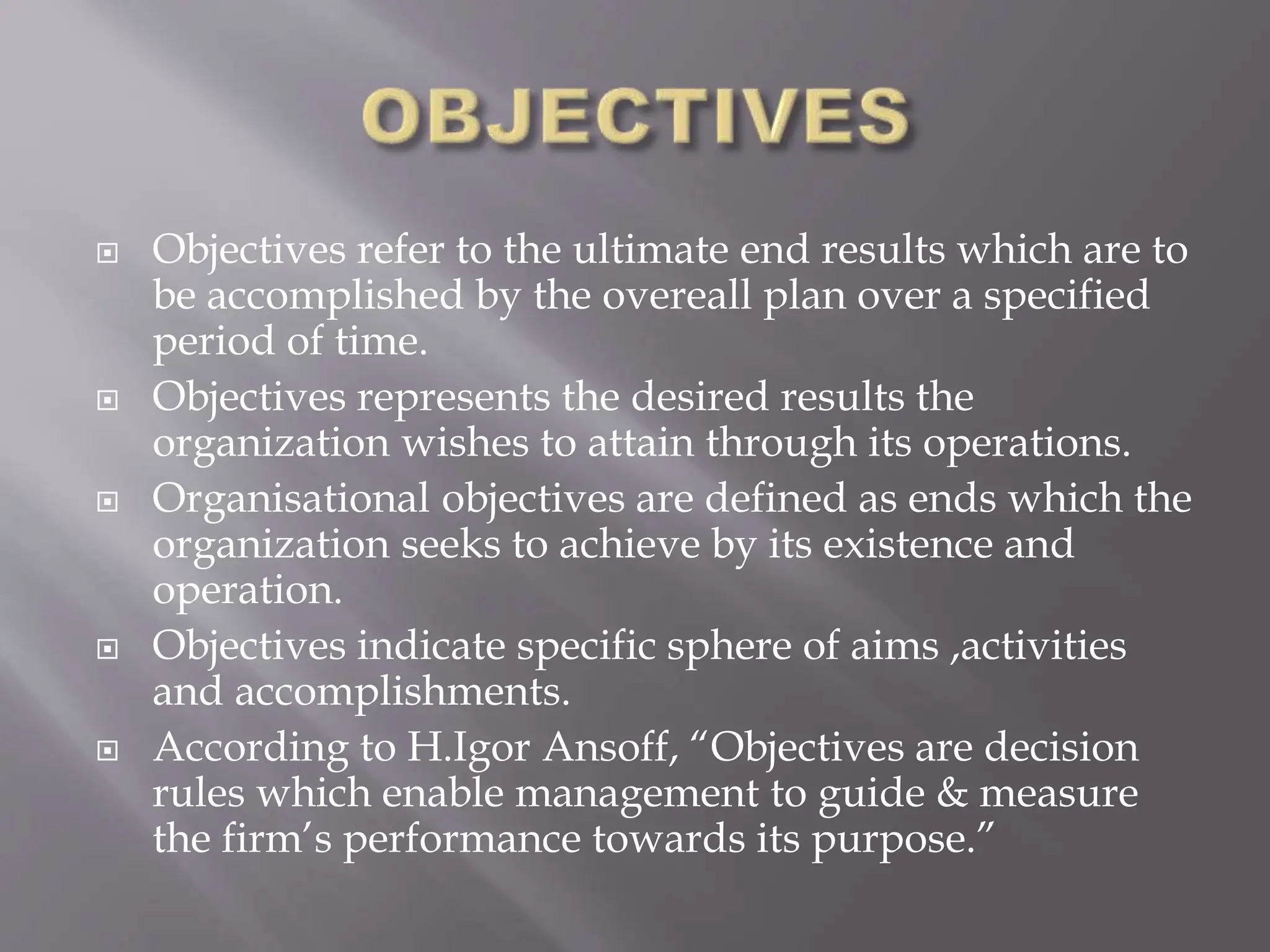  Objectives refer to the ultimate end results which are to
be accomplished by the overeall plan over a specified
period of time.
 Objectives represents the desired results the
organization wishes to attain through its operations.
 Organisational objectives are defined as ends which the
organization seeks to achieve by its existence and
operation.
 Objectives indicate specific sphere of aims ,activities
and accomplishments.
 According to H.Igor Ansoff, “Objectives are decision
rules which enable management to guide & measure
the firm’s performance towards its purpose.”
 