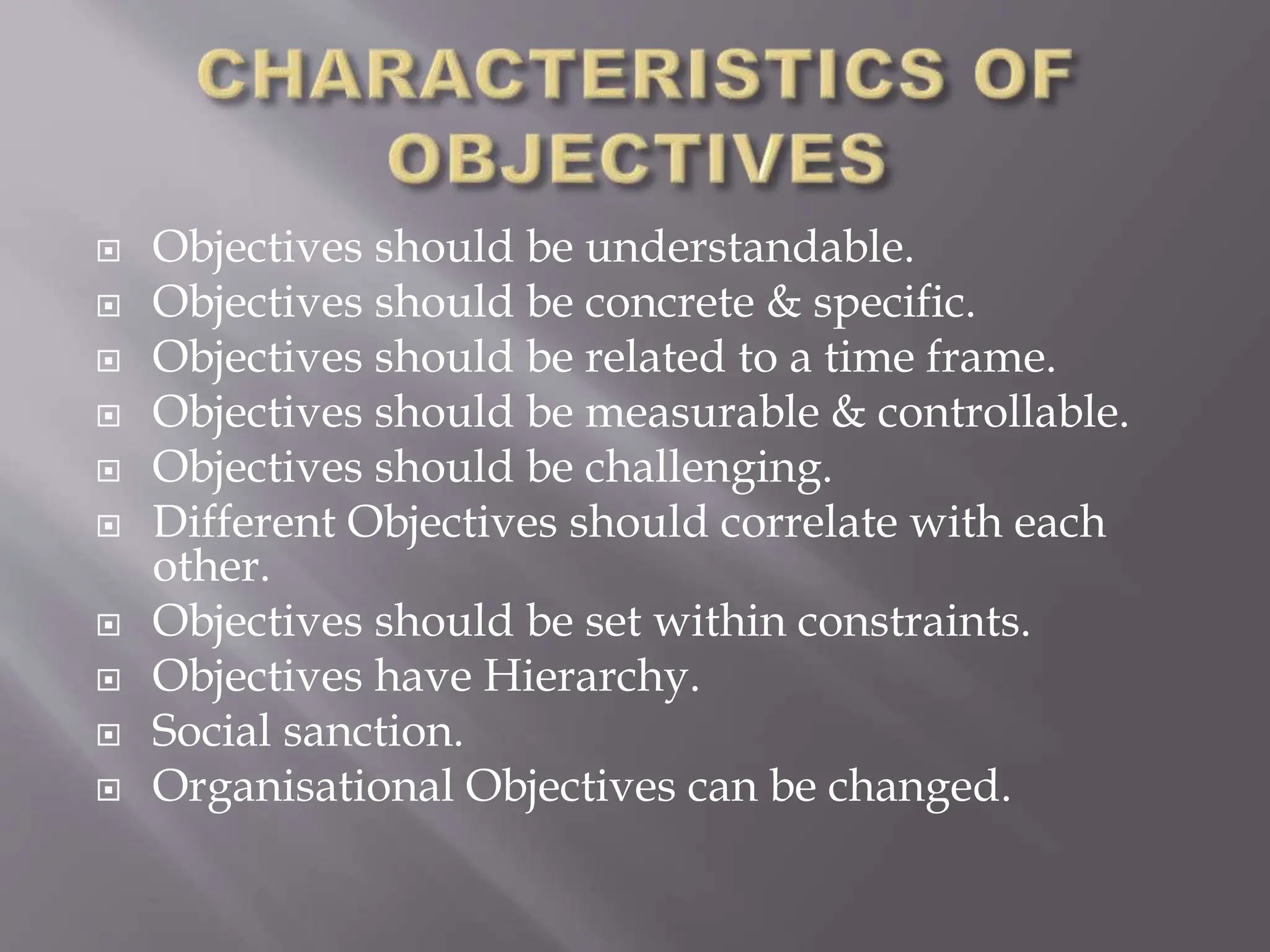  Objectives should be understandable.
 Objectives should be concrete & specific.
 Objectives should be related to a time frame.
 Objectives should be measurable & controllable.
 Objectives should be challenging.
 Different Objectives should correlate with each
other.
 Objectives should be set within constraints.
 Objectives have Hierarchy.
 Social sanction.
 Organisational Objectives can be changed.
 