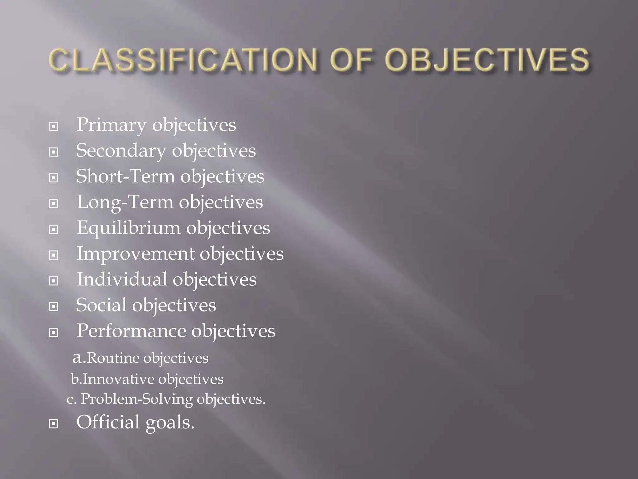  Primary objectives
 Secondary objectives
 Short-Term objectives
 Long-Term objectives
 Equilibrium objectives
 Improvement objectives
 Individual objectives
 Social objectives
 Performance objectives
a.Routine objectives
b.Innovative objectives
c. Problem-Solving objectives.
 Official goals.
 