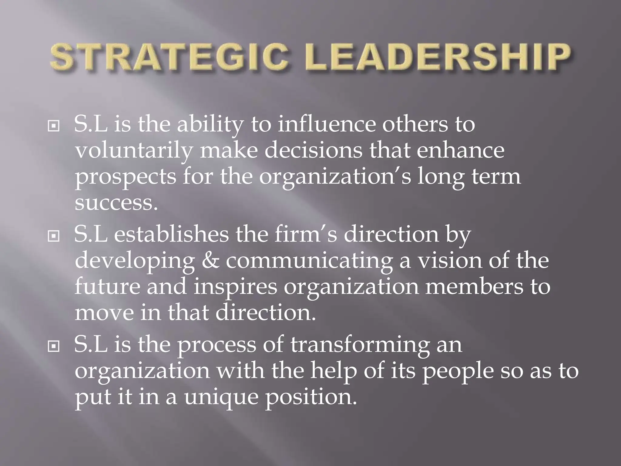  S.L is the ability to influence others to
voluntarily make decisions that enhance
prospects for the organization’s long term
success.
 S.L establishes the firm’s direction by
developing & communicating a vision of the
future and inspires organization members to
move in that direction.
 S.L is the process of transforming an
organization with the help of its people so as to
put it in a unique position.
 