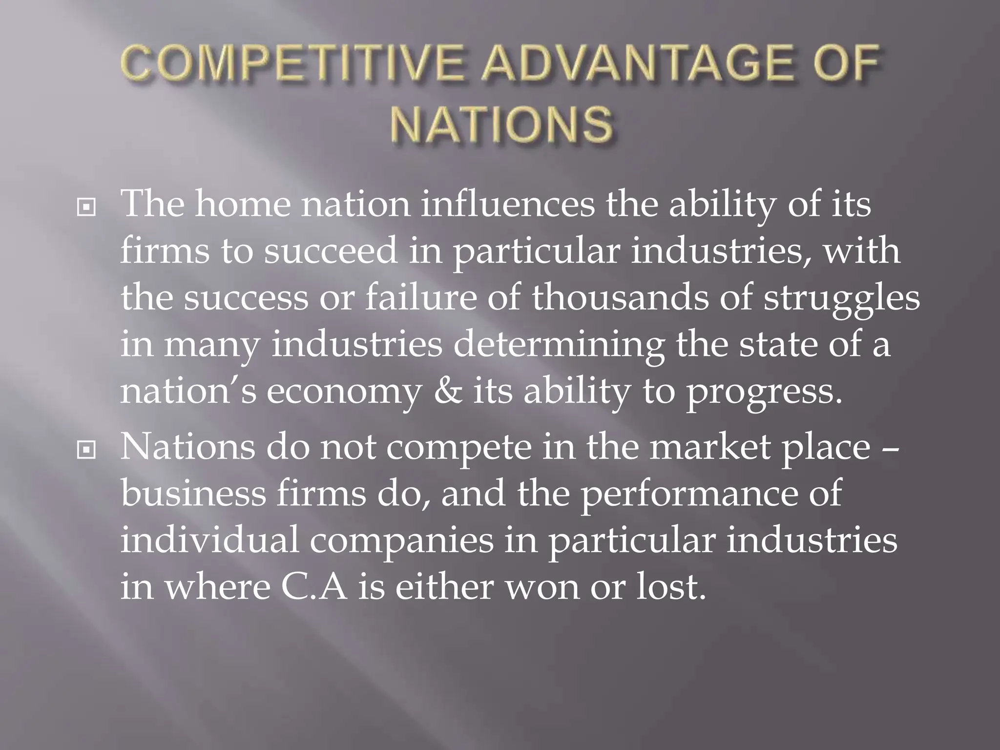  The home nation influences the ability of its
firms to succeed in particular industries, with
the success or failure of thousands of struggles
in many industries determining the state of a
nation’s economy & its ability to progress.
 Nations do not compete in the market place –
business firms do, and the performance of
individual companies in particular industries
in where C.A is either won or lost.
 