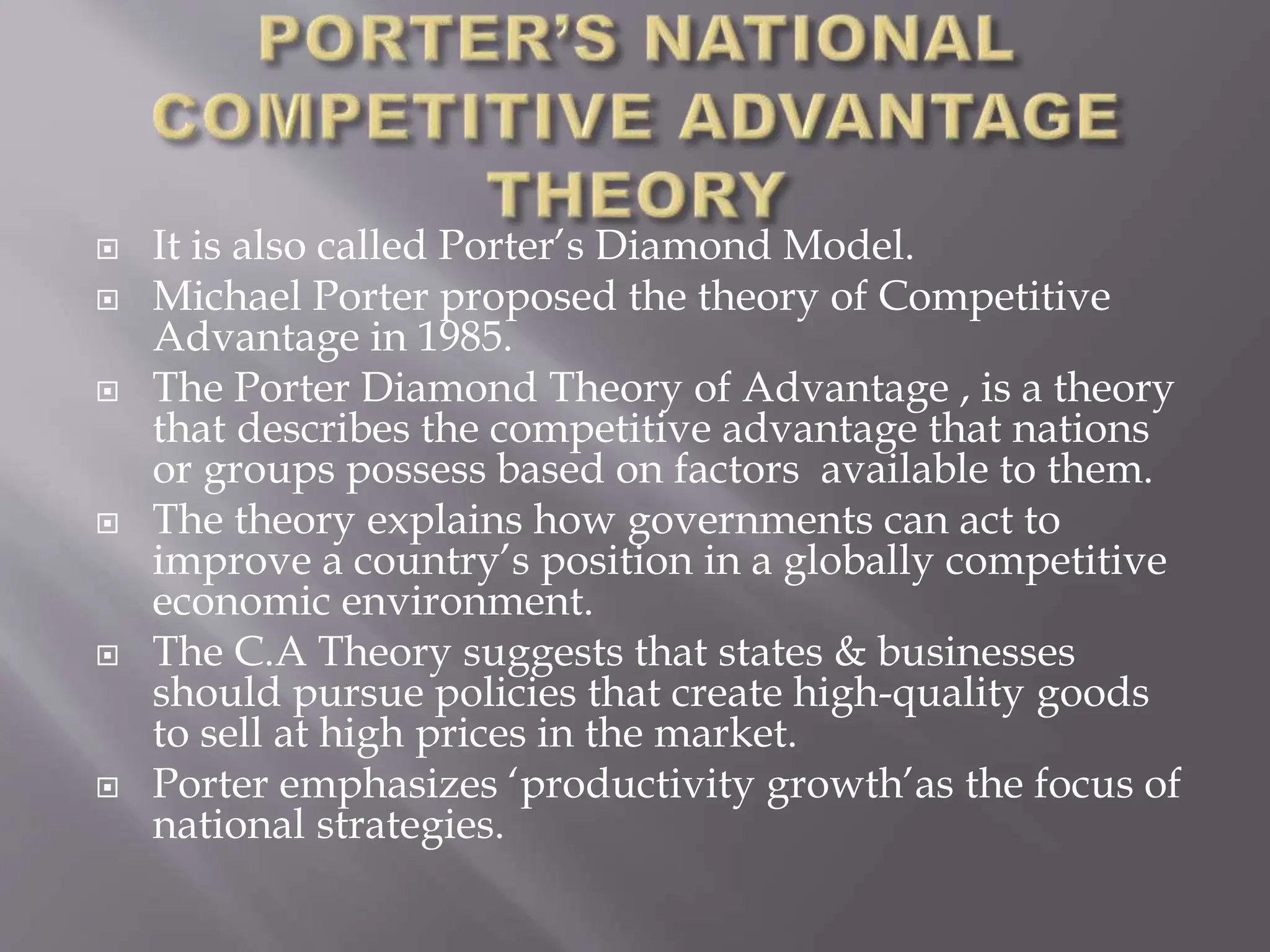  It is also called Porter’s Diamond Model.
 Michael Porter proposed the theory of Competitive
Advantage in 1985.
 The Porter Diamond Theory of Advantage , is a theory
that describes the competitive advantage that nations
or groups possess based on factors available to them.
 The theory explains how governments can act to
improve a country’s position in a globally competitive
economic environment.
 The C.A Theory suggests that states & businesses
should pursue policies that create high-quality goods
to sell at high prices in the market.
 Porter emphasizes ‘productivity growth’as the focus of
national strategies.
 