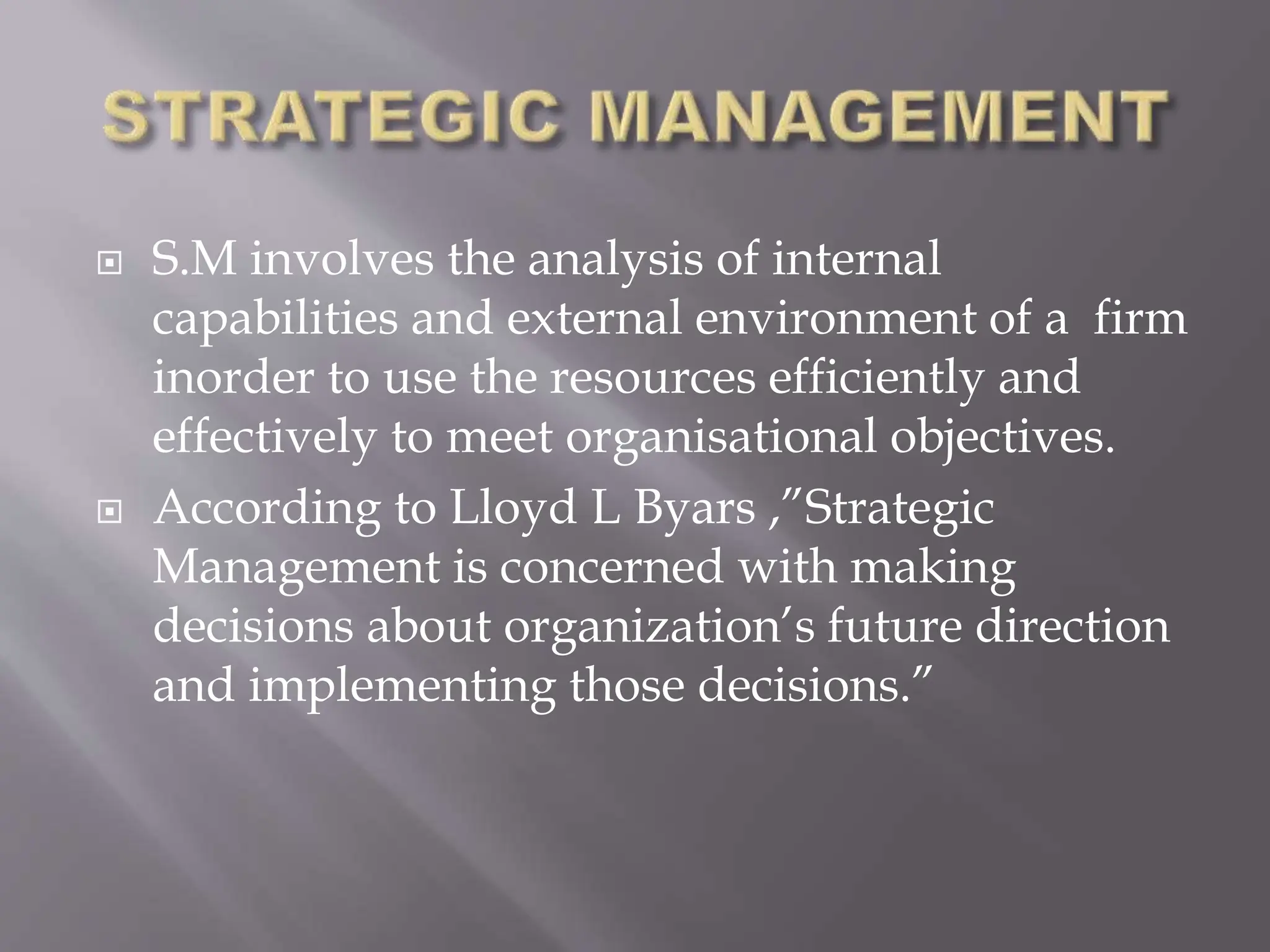  S.M involves the analysis of internal
capabilities and external environment of a firm
inorder to use the resources efficiently and
effectively to meet organisational objectives.
 According to Lloyd L Byars ,”Strategic
Management is concerned with making
decisions about organization’s future direction
and implementing those decisions.”
 