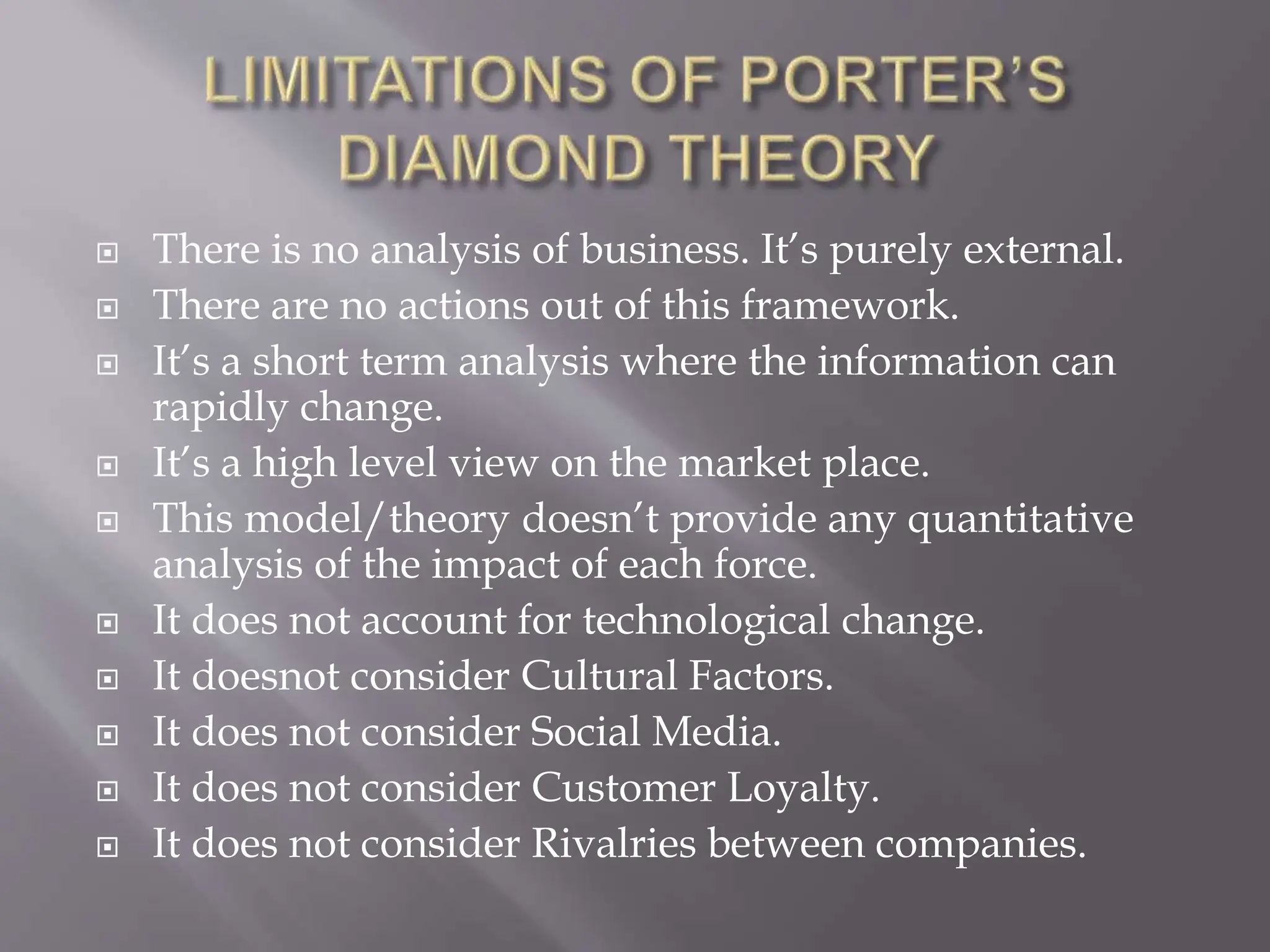  There is no analysis of business. It’s purely external.
 There are no actions out of this framework.
 It’s a short term analysis where the information can
rapidly change.
 It’s a high level view on the market place.
 This model/theory doesn’t provide any quantitative
analysis of the impact of each force.
 It does not account for technological change.
 It doesnot consider Cultural Factors.
 It does not consider Social Media.
 It does not consider Customer Loyalty.
 It does not consider Rivalries between companies.
 