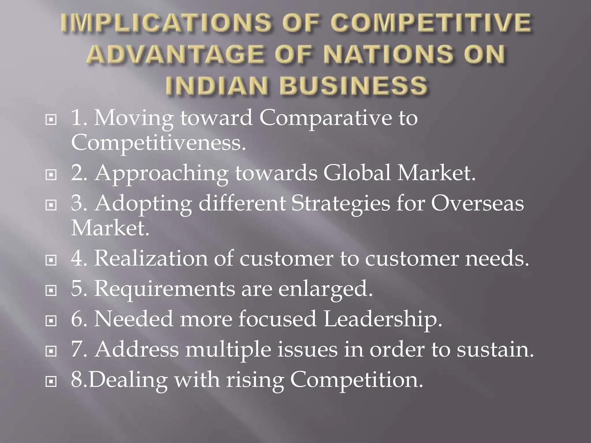  1. Moving toward Comparative to
Competitiveness.
 2. Approaching towards Global Market.
 3. Adopting different Strategies for Overseas
Market.
 4. Realization of customer to customer needs.
 5. Requirements are enlarged.
 6. Needed more focused Leadership.
 7. Address multiple issues in order to sustain.
 8.Dealing with rising Competition.
 