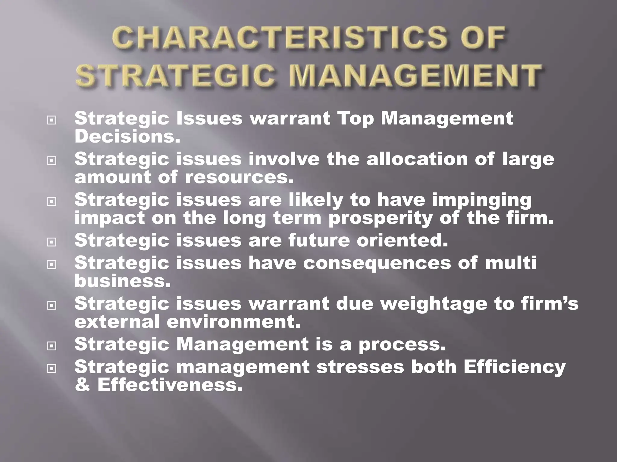  Strategic Issues warrant Top Management
Decisions.
 Strategic issues involve the allocation of large
amount of resources.
 Strategic issues are likely to have impinging
impact on the long term prosperity of the firm.
 Strategic issues are future oriented.
 Strategic issues have consequences of multi
business.
 Strategic issues warrant due weightage to firm’s
external environment.
 Strategic Management is a process.
 Strategic management stresses both Efficiency
& Effectiveness.
 