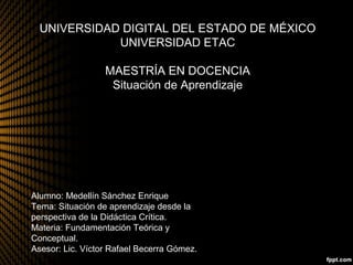 UNIVERSIDAD DIGITAL DEL ESTADO DE MÉXICO
UNIVERSIDAD ETAC
MAESTRÍA EN DOCENCIA
Situación de Aprendizaje
Alumno: Medellín Sánchez Enrique
Tema: Situación de aprendizaje desde la
perspectiva de la Didáctica Crítica.
Materia: Fundamentación Teórica y
Conceptual.
Asesor: Lic. Víctor Rafael Becerra Gómez.
 