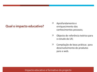 Qual o impacto educativo? Aprofundamento e enriquecimento dos  conhecimentos pessoais; Objecto de referência teórico para o estudo da UX; Compilação de boas práticas  para desenvolvimento de produtos para a web. Impacto educativo e formativo do projecto 