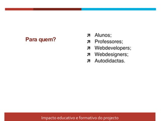 Para quem? Alunos;  Professores; Webdevelopers; Webdesigners; Autodidactas. Impacto educativo e formativo do projecto 