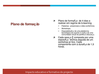 Plano de formação Plano de formação  de 4 dias a realizar em regime de b-learning Palestras : presenciais e video-conferência; Workshops; Disponibilização de uma plataforma tecnol ógic a de suporte à criação de uma comunidade virtual de partilha e discussão. Cada sessão é composta por uma exposição  teórica seguida de um workshop pr át ico. Cada componente com a duração de 1,5 horas. Impacto educativo e formativo do projecto 