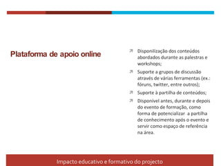 Plataforma de apoio online Disponilização dos conteúdos abordados durante as palestras e workshops; Suporte a grupos de discussão através de várias ferramentas (ex.: fóruns, twitter, entre outros); Suporte à partilha de conteúdos; Disponível antes, durante e depois do evento de formação, como forma de potencializar  a partilha de conhecimento após o evento e servir como espaço de referência na área.  Impacto educativo e formativo do projecto 