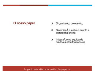O nosso papel Organização do evento; Dinamização entre o evento e plataforma online; Integração na equipa de oradores e/ou formadores Impacto educativo e formativo do projecto 