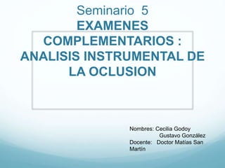 Seminario 5
EXAMENES
COMPLEMENTARIOS :
ANALISIS INSTRUMENTAL DE
LA OCLUSION
Nombres: Cecilia Godoy
Gustavo González
Docente: Doctor Matías San
Martín
 