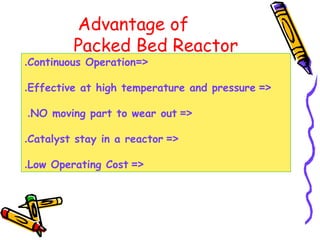 Advantage of
Packed Bed Reactor
=<Continuous Operation.
=<Effective at high temperature and pressure.
=<NO moving part to wear out.
=<Catalyst stay in a reactor.
=<Low Operating Cost.
 
