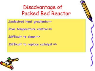 Disadvantage of
Packed Bed Reactor
=<Undesired heat gradients.
=<Poor temperature control.
=<Difficult to clean.
=<Difficult to replace catalyst.
 