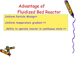 Advantage of
Fluidized Bed Reactor
=<Uniform Particle Mixing.
=<Uniform temperature gradient.
=<Ability to operate reactor in continuous state.
 