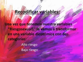 Recodificar variables:
Una vez que tenemos nuestra variables
“Riesgosexual1” la vamos a transformar
en una variable dicotómica con dos
categorías:
Alto riesgo
Bajo riesgo
 