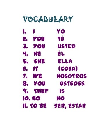 VOCABULARY
1. I       yo
2. You     tú
3. You     usted
4. He      él
5. She     ella
6. It      (cosa)
7. We      nosotros
8. You      ustedes
9. They     is
10. No     no
11. To be ser, estar
 