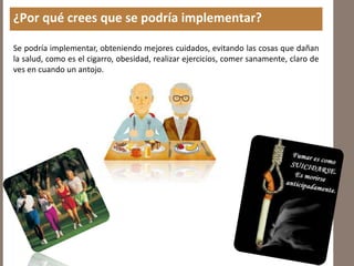 ¿Por qué crees que se podría implementar?
Se podría implementar, obteniendo mejores cuidados, evitando las cosas que dañan
la salud, como es el cigarro, obesidad, realizar ejercicios, comer sanamente, claro de
ves en cuando un antojo.
 
