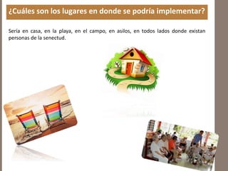 ¿Cuáles son los lugares en donde se podría implementar?
Sería en casa, en la playa, en el campo, en asilos, en todos lados donde existan
personas de la senectud.
 
