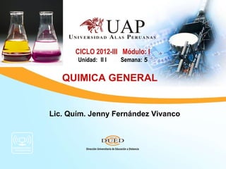 CICLO 2012-III Módulo: I
       Unidad: II I   Semana: 5


   QUIMICA GENERAL


Lic. Quím. Jenny Fernández Vivanco
 