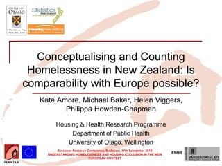 Conceptualising and Counting
 Homelessness in New Zealand: Is
comparability with Europe possible?
   Kate Amore, Michael Baker, Helen Viggers,
          Philippa Howden-Chapman

         Housing & Health Research Programme
              Department of Public Health
            University of Otago, Wellington
         European Research Conference, Budapest, 17th September 2010
     UNDERSTANDING HOMELESSNESS AND HOUSING EXCLUSION IN THE NEW
                                                                       ENHR
                            EUROPEAN CONTEXT
 