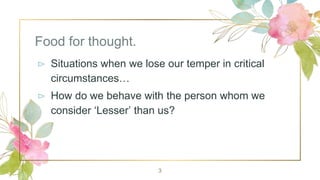 Food for thought.
⊳ Situations when we lose our temper in critical
circumstances…
⊳ How do we behave with the person whom we
consider ‘Lesser’ than us?
3
 
