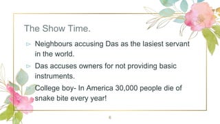 The Show Time.
⊳ Neighbours accusing Das as the lasiest servant
in the world.
⊳ Das accuses owners for not providing basic
instruments.
⊳ College boy- In America 30,000 people die of
snake bite every year!
6
 