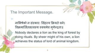 The Important Message.
⊳
नाभिषेको न संस्कारः भसंहस्य क्रियते वने।
वविमार्जितसत्वस्य स्वयमेव मृगेन्द्रता॥
⊳ Nobody declares a lion as the king of forest by
doing rituals. By sheer might of his own, a lion
achieves the status of lord of animal kingdom.
9
 