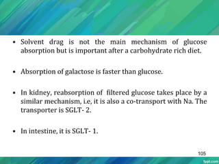 • Solvent drag is not the main mechanism of glucose
absorption but is important after a carbohydrate rich diet.
• Absorption of galactose is faster than glucose.
• In kidney, reabsorption of filtered glucose takes place by a
similar mechanism, i.e, it is also a co-transport with Na. The
transporter is SGLT- 2.
• In intestine, it is SGLT- 1.
105
 