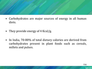 • Carbohydrates are major sources of energy in all human
diets.
• They provide energy of 4 Kcal/g.
• In India, 70-80% of total dietary calories are derived from
carbohydrates present in plant foods such as cereals,
millets and pulses.
114
 