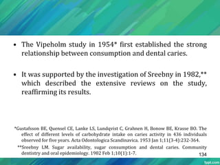 • The Vipeholm study in 1954* first established the strong
relationship between consumption and dental caries.
• It was supported by the investigation of Sreebny in 1982,**
which described the extensive reviews on the study,
reaffirming its results.
*Gustafsson BE, Quensel CE, Lanke LS, Lundqvist C, Grahnen H, Bonow BE, Krasse BO. The
effect of different levels of carbohydrate intake on caries activity in 436 individuals
observed for five years. Acta Odontologica Scandinavica. 1953 Jan 1;11(3-4):232-364.
**Sreebny LM. Sugar availability, sugar consumption and dental caries. Community
dentistry and oral epidemiology. 1982 Feb 1;10(1):1-7. 134
 