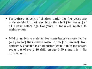 • Forty-three percent of children under age five years are
underweight for their age. More than half (54 percent) of
all deaths before age five years in India are related to
malnutrition.
• Mild to moderate malnutrition contributes to more deaths
(43 percent) than severe malnutrition (11 percent). Iron
deficiency anaemia is an important condition in India with
seven out of every 10 children age 6-59 months in India
are anaemic.
146
 