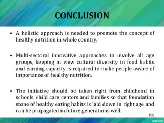 CONCLUSION
• A holistic approach is needed to promote the concept of
healthy nutrition in whole country.
• Multi-sectoral innovative approaches to involve all age
groups, keeping in view cultural diversity in food habits
and earning capacity is required to make people aware of
importance of healthy nutrition.
• The initiative should be taken right from childhood in
schools, child care centers and families so that foundation
stone of healthy eating habits is laid down in right age and
can be propagated in future generations well.
152
 