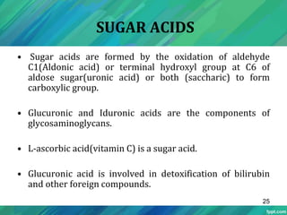 SUGAR ACIDS
• Sugar acids are formed by the oxidation of aldehyde
C1(Aldonic acid) or terminal hydroxyl group at C6 of
aldose sugar(uronic acid) or both (saccharic) to form
carboxylic group.
• Glucuronic and Iduronic acids are the components of
glycosaminoglycans.
• L-ascorbic acid(vitamin C) is a sugar acid.
• Glucuronic acid is involved in detoxification of bilirubin
and other foreign compounds.
25
 