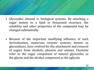 • Glycosides abound in biological systems. By attaching a
sugar moiety to a lipid or benzenoid structure, the
solubility and other properties of the compound may be
changed substantially.
• Because of the important modifying influence of such
derivatization, numerous enzyme systems, known as
glycosidases, have evolved for the attachment and removal
of sugars from alcohols, phenols and amines. Chemists
refer to the sugar component of natural glycosides as
the glycon and the alcohol component as the aglycon.
33
 