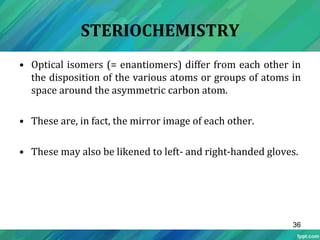 STERIOCHEMISTRY
• Optical isomers (= enantiomers) differ from each other in
the disposition of the various atoms or groups of atoms in
space around the asymmetric carbon atom.
• These are, in fact, the mirror image of each other.
• These may also be likened to left- and right-handed gloves.
36
 