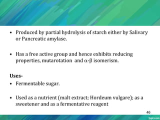 • Produced by partial hydrolysis of starch either by Salivary
or Pancreatic amylase.
• Has a free active group and hence exhibits reducing
properties, mutarotation and - isomerism.
Uses-
• Fermentable sugar.
• Used as a nutrient (malt extract; Hordeum vulgare); as a
sweetener and as a fermentative reagent
46
 