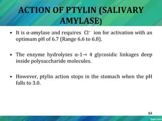 ACTION OF PTYLIN (SALIVARY
AMYLASE)
• It is α-amylase and requires Cl− ion for activation with an
optimum pH of 6.7 (Range 6.6 to 6.8).
• The enzyme hydrolyses α-1→ 4 glycosidic linkages deep
inside polysaccharide molecules.
• However, ptylin action stops in the stomach when the pH
falls to 3.0.
84
 