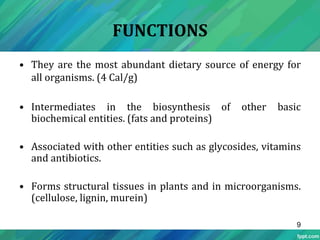 FUNCTIONS
• They are the most abundant dietary source of energy for
all organisms. (4 Cal/g)
• Intermediates in the biosynthesis of other basic
biochemical entities. (fats and proteins)
• Associated with other entities such as glycosides, vitamins
and antibiotics.
• Forms structural tissues in plants and in microorganisms.
(cellulose, lignin, murein)
9
 