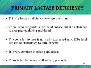 • Primary lactase deficiency develops over time.
• There is no congenital absence of lactase but the deficiency
is precipitated during adulthood.
• The gene for lactose is normally expressed upto RNA level
but it is not translated to form enzyme.
• It is very common in Asian population.
• There is intolerance to milk + dairy products.
PRIMARY LACTASE DEFICIENCY
94
 