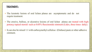 TREATMENT:-
 The keratotic lesions of oral lichen planus are asymptomatic and do not
require treatment.
 The erosive, bullous, or ulcerative lesions of oral lichen planus are treated with high-
potency topical steroid such as 0.05% fluocinonide ointment (Lidex, three times daily).
 It can also be mixed 1:1 with carboxymethyl cellulose (Orabase) paste or other adhesive
ointment.
 