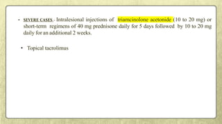 • SEVERE CASES - Intralesional injections of triamcinolone acetonide (10 to 20 mg) or
short-term regimens of 40 mg prednisone daily for 5 days followed by 10 to 20 mg
daily for an additional 2 weeks.
• Topical tacrolimus
 